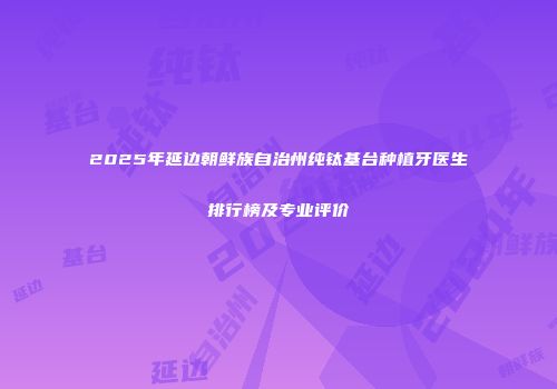 2025年延边朝鲜族自治州纯钛基台种植牙医生排行榜及专业评价