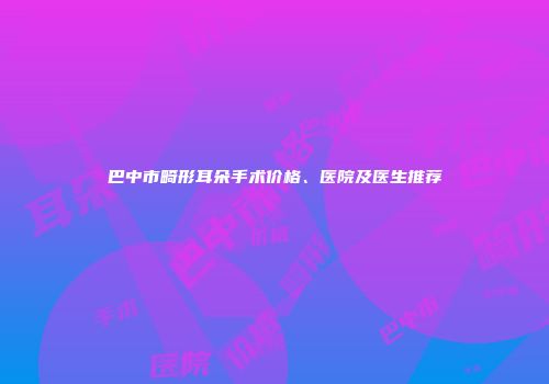 巴中市畸形耳朵手术价格、医院及医生推荐