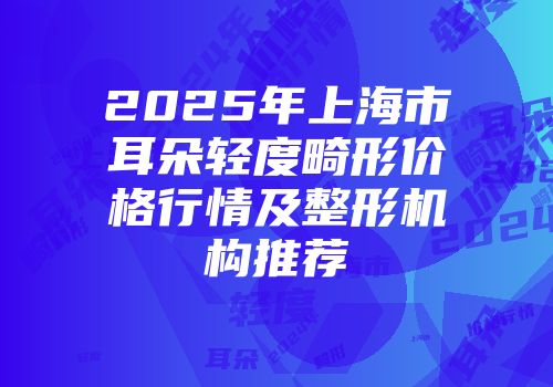 2025年上海市耳朵轻度畸形价格行情及整形机构推荐