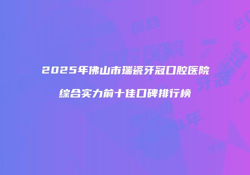 2025年佛山市瑞瓷牙冠口腔医院综合实力前十佳口碑排行榜