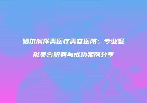 哈尔滨泽美医疗美容医院：专业整形美容服务与成功案例分享