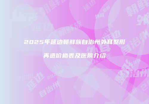 2025年延边朝鲜族自治州外耳整形再造价格表及医院介绍
