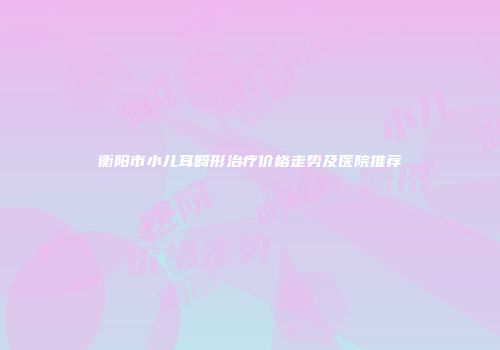 衡阳市小儿耳畸形治疗价格走势及医院推荐