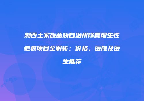湘西土家族苗族自治州修复增生性疤痕项目全解析：价格、医院及医生推荐
