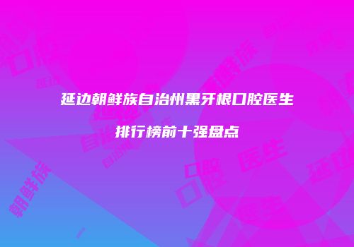 延边朝鲜族自治州黑牙根口腔医生排行榜前十强盘点