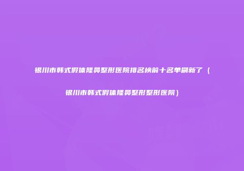 银川市韩式假体隆鼻整形医院排名榜前十名单刷新了（银川市韩式假体隆鼻整形整形医院）
