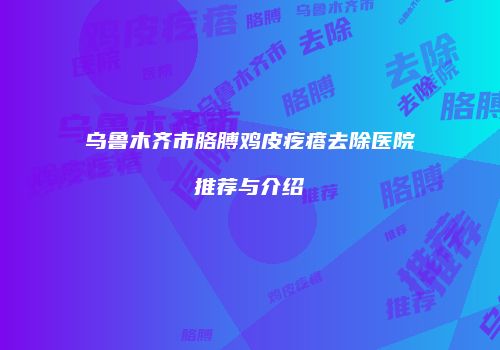 乌鲁木齐市胳膊鸡皮疙瘩去除医院推荐与介绍
