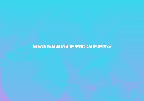 宜宾市杯状耳矫正医生排名及医院推荐