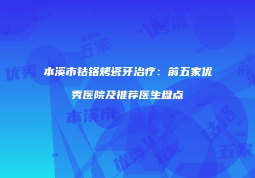 本溪市钴铬烤瓷牙治疗：前五家优秀医院及推荐医生盘点