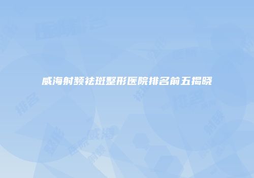 威海射频祛斑整形医院排名前五揭晓