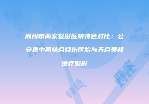 荆州市两家整形医院特色对比：公安县中西结合烧伤医院与天合美邦医疗整形