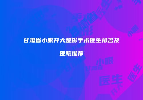 甘肃省小眼开大整形手术医生排名及医院推荐