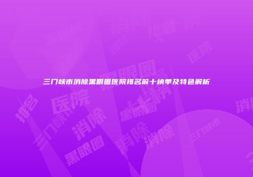 三门峡市消除黑眼圈医院排名前十榜单及特色解析