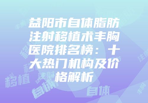 益阳市自体脂肪注射移植术丰胸医院排名榜：十大热门机构及价格解析
