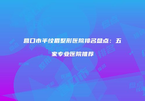 营口市半纹眉整形医院排名盘点：五家专业医院推荐