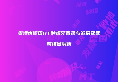 贵港市德国HT种植牙普及与发展及医院排名解析