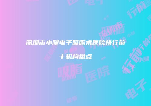 深圳市小腿电子吸脂术医院排行前十机构盘点