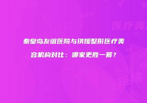 秦皇岛友谊医院与琪媛整形医疗美容机构对比：哪家更胜一筹？