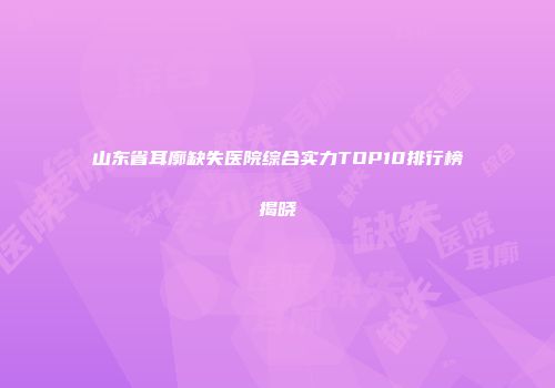 山东省耳廓缺失医院综合实力TOP10排行榜揭晓