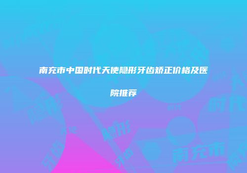 南充市中国时代天使隐形牙齿矫正价格及医院推荐