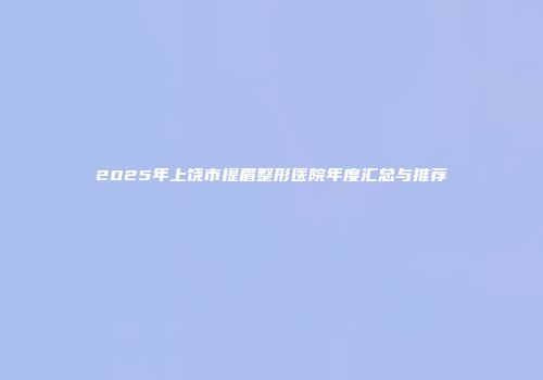 2025年上饶市提眉整形医院年度汇总与推荐