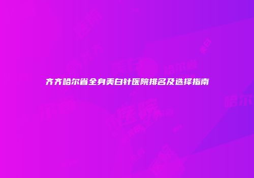 齐齐哈尔省全身美白针医院排名及选择指南