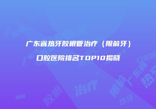 广东省热牙胶根管治疗（限前牙）口腔医院排名TOP10揭晓