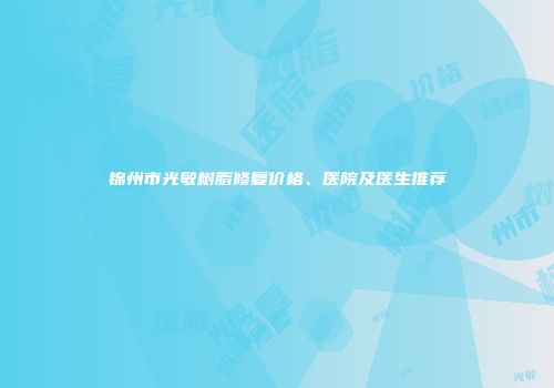 锦州市光敏树脂修复价格、医院及医生推荐