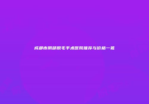 成都市阴部脱毛手术医院推荐与价格一览