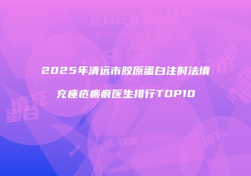2025年清远市胶原蛋白注射法填充痤疮瘢痕医生排行TOP10