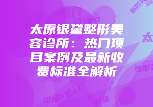 太原银黛整形美容诊所：热门项目案例及最新收费标准全解析