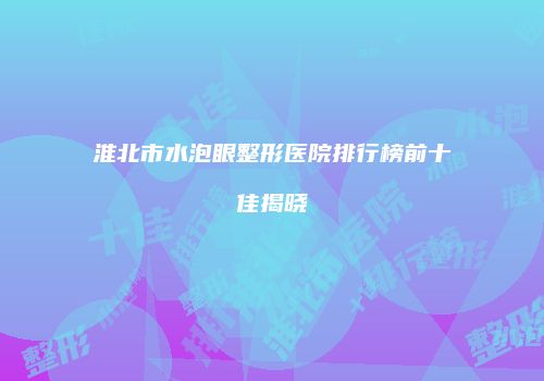淮北市水泡眼整形医院排行榜前十佳揭晓