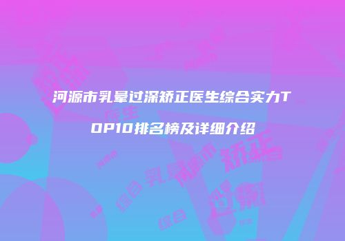 河源市乳晕过深矫正医生综合实力TOP10排名榜及详细介绍