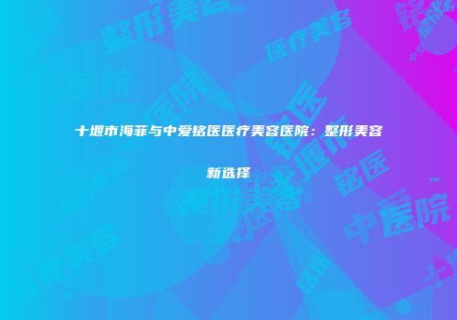 十堰市海菲与中爱铭医医疗美容医院：整形美容新选择