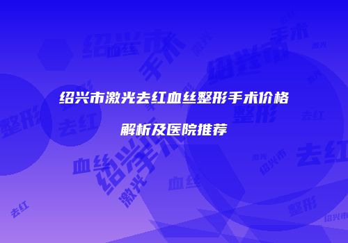 绍兴市激光去红血丝整形手术价格解析及医院推荐