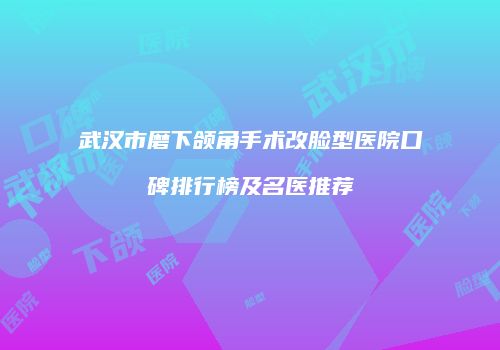武汉市磨下颌角手术改脸型医院口碑排行榜及名医推荐