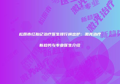 松原市红胎记治疗医生排行榜出炉：激光治疗新趋势与专业医生介绍