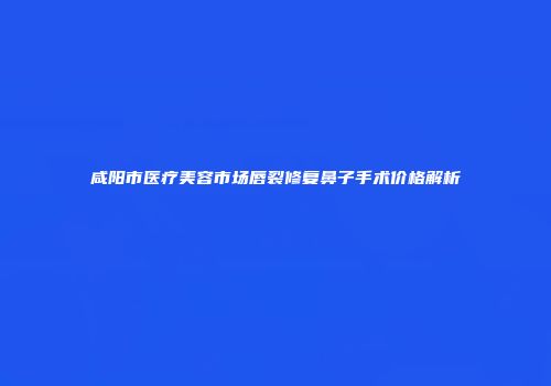 咸阳市医疗美容市场唇裂修复鼻子手术价格解析