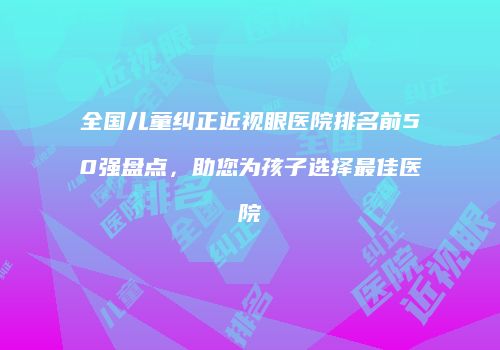 全国儿童纠正近视眼医院排名前50强盘点，助您为孩子选择最佳医院