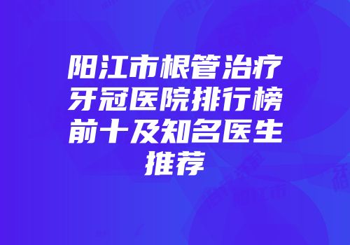 阳江市根管治疗牙冠医院排行榜前十及知名医生推荐