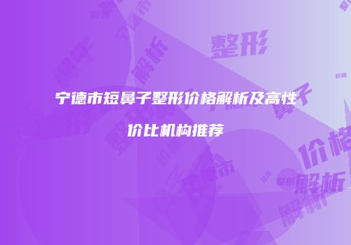 宁德市短鼻子整形价格解析及高性价比机构推荐