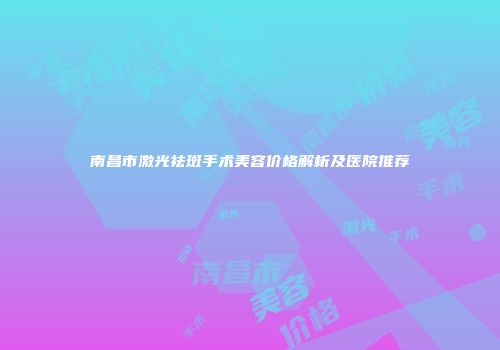南昌市激光祛斑手术美容价格解析及医院推荐