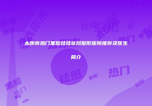 太原市热门黑脸娃娃祛斑整形医院推荐及医生简介