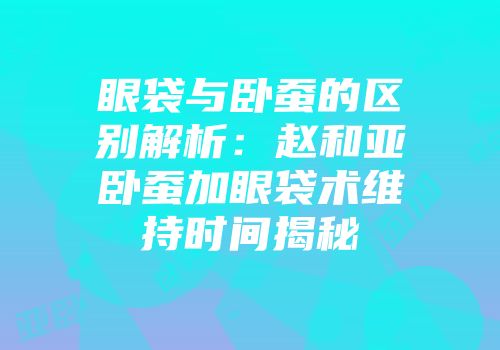 眼袋与卧蚕的区别解析：赵和亚卧蚕加眼袋术维持时间揭秘