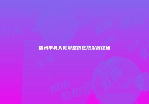 宿州市乳头乳晕整形医院发展综述