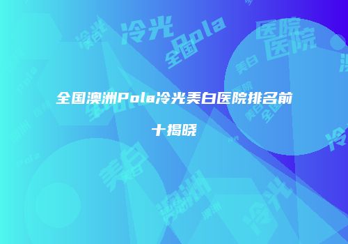 全国澳洲Pola冷光美白医院排名前十揭晓