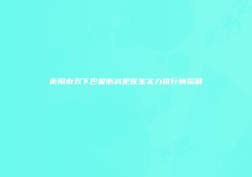 衡阳市双下巴吸脂减肥医生实力排行榜揭晓