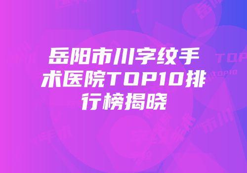 岳阳市川字纹手术医院TOP10排行榜揭晓