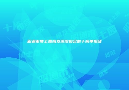昭通市博士园植发医院排名前十榜单揭晓
