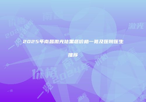 2025年南昌激光祛黑痣价格一览及医院医生推荐